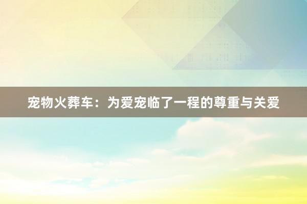宠物火葬车：为爱宠临了一程的尊重与关爱